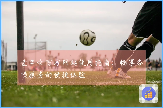 金年会官方网站使用指南：畅享各项服务的便捷体验