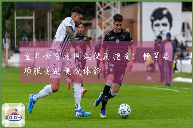 金年会官方网站使用指南：畅享各项服务的便捷体验