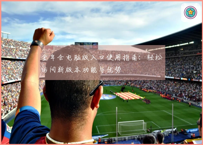 金年会电脑版入口使用指南：轻松访问新版本功能与优势